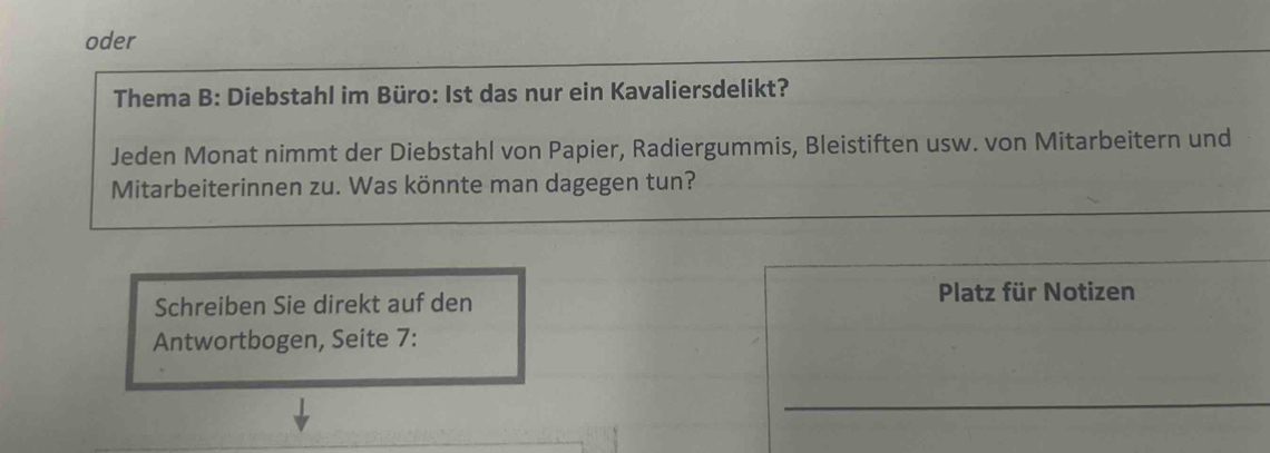 oder 
Thema B: Diebstahl im Büro: Ist das nur ein Kavaliersdelikt? 
Jeden Monat nimmt der Diebstahl von Papier, Radiergummis, Bleistiften usw. von Mitarbeitern und 
Mitarbeiterinnen zu. Was könnte man dagegen tun? 
Schreiben Sie direkt auf den 
Platz für Notizen 
Antwortbogen, Seite 7: