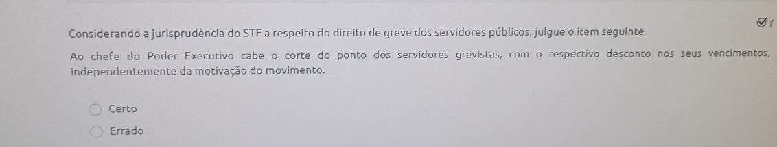 S1
Considerando a jurisprudência do STF a respeito do direito de greve dos servidores públicos, julgue o item seguinte.
Ao chefe do Poder Executivo cabe o corte do ponto dos servidores grevistas, com o respectivo desconto nos seus vencimentos,
independentemente da motivação do movimento.
Certo
Errado