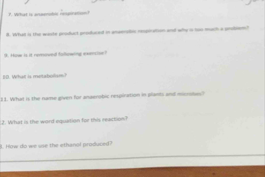 What is anaerobic respiration? 
8. What is the waste product produced in anaersbic repiration and why is too mach a 
9. How is it removed following exercise? 
10. What is metabolism? 
11. What is the name given for anaerobic respiration in plants and micribes? 
2. What is the word equation for this reaction? 
B. How do we use the ethanol produced?