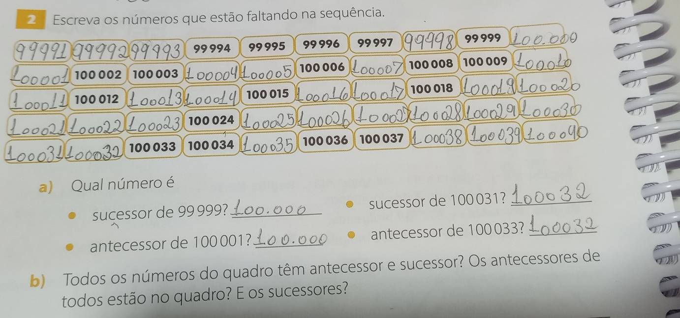 Escreva os números que estão faltando na sequência.
99994 99995 99 996 99 997 99999
100008
100 002 100 003 100 006 100 009
100 012 100 015 100 018
100 024
100 033 100034 100 036 100 037
a) Qual número é 
sucessor de 99999? _sucessor de 100031?_ 
antecessor de 100 001? _antecessor de 100033?_ 
b) Todos os números do quadro têm antecessor e sucessor? Os antecessores de 
todos estão no quadro? E os sucessores?