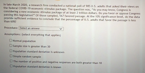 In late March 2020, a research firm conducted a national poll of 985 U.S. adults that asked their views on
the federal COVID-19 economic stimulus package. The question was, “As you may know, Congress is
considering a new economic stimulus package of at least 2 trillion dollars. Do you favor or oppose Congress
passing this legislation?" Of those sampled, 567 favored passage. At the 10% significance level, do the data
provide sufficient evidence to conclude that the percentage of U.S. adults that favor the passage is less
than 60%?
Procedure: Select an answer
Assumptions: (select everything that applies)
Normal population
Sample size is greater than 30
Population standard deviation is unknown
Simple random sample
The number of positive and negative responses are both greater than 10
Population standard deviation is known