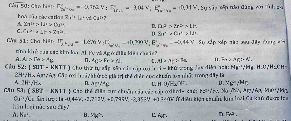 Caoverline u50 : Cho biết: E_Zn^(2+)/Zn^circ =-0,762V;E_Li^+/Li^circ =-3,04V;E_Cu^(2+)/Cu^circ =+0,34V. Sự sắp xếp nào đúng với tính oxi
hoá của các cation Zn^(2+),Li^+vaCu^(2+) ?
A. Zn^(2+)>Li^+>Cu^(2+). B. Cu^(2+)>Zn^(2+)>Li^+.
C. Cu^(2+)>Li^+>Zn^(2+).
D. Zn^(2+)>Cu^(2+)>Li^+.
Câu 51: Cho biết: E_Al^(3+)/Al^circ =-1,676V;E_Ag^+/Ag^circ =+0,799V;E_Fe^(2+)/Fe^circ =-0,44V. Sự sắp xếp nào sau đây đúng với
tính khử của các kim loại Al, Fe và Ag ở điều kiện chuẩn?
A. Al>Fe>Ag. B. Ag>Fe>Al. C. Al>Ag>Fe. D. Fe Ag>Al.
Câu 52:  SBT - KNTT  Cho thứ tự sắp xếp các cặp oxi hoá - khử trong dãy điện hoá: Mg^(2+)/Mg,H_2O/H_2,OH;
2H^(nsubseteq) /H_2, , Ag+/Ag. Cặp oxi hoá/khử có giá trị thế điện cực chuẩn lớn nhất trong dãy là
A. 2H^+/H_2. B. Ag^+/Ag. C. H_2O/H_2,OH^-. D. Mg^(2+)/Mg.
Câu 53:  SBT - KNTT  Cho thế điện cực chuẩn của các cặp oxihoá- khử: Fe^(2+)/Fe,Na^+/Na,Ag^+/Ag,Mg^(2+), /M
Cu^(2+) *Cu lần lượt là -0,44V, -2,71 3V,+0,799V,-2,353V,+0,3 40V. Ở điều kiện chuẩn, kim loại Cu khử được ion
kim loại nào sau đây?
B.
A. Na Mg^(2+). C. Ag^+·
D. Fe^(2+).