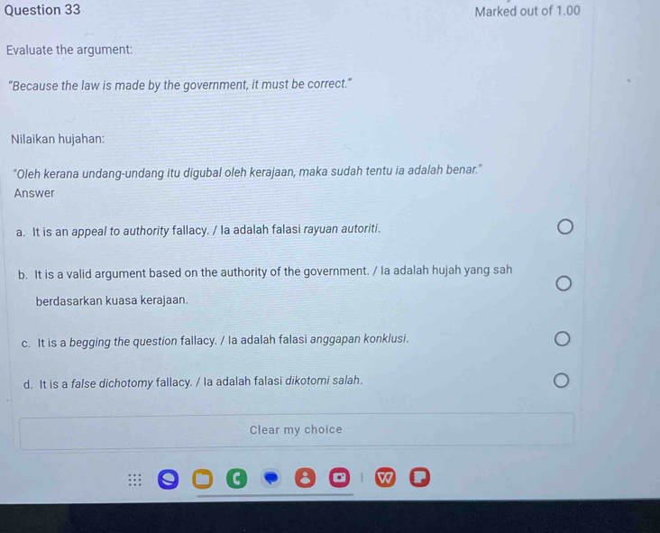 Marked out of 1.00
Evaluate the argument:
“Because the law is made by the government, it must be correct.”
Nilaikan hujahan:
"Oleh kerana undang-undang itu digubal oleh kerajaan, maka sudah tentu ia adalah benar."
Answer
a. It is an appeal to authority fallacy. / Ia adalah falasi rayuan autoriti.
b. It is a valid argument based on the authority of the government. / Ia adalah hujah yang sah
berdasarkan kuasa kerajaan.
c. It is a begging the question fallacy. / la adalah falasi anggapan konklusi.
d. It is a false dichotomy fallacy. / la adalah falasi dikotomi salah.
Clear my choice