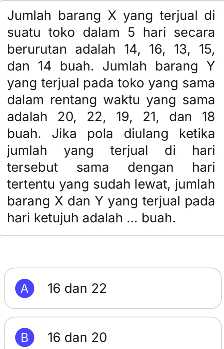 Jumlah barang X yang terjual di
suatu toko dalam 5 hari secara
berurutan adalah 14, 16, 13, 15,
dan 14 buah. Jumlah barang Y
yang terjual pada toko yang sama
dalam rentang waktu yang sama
adalah 20, 22, 19, 21, dan 18
buah. Jika pola diulang ketika
jumlah yang terjual di hari
tersebut sama dengan hari
tertentu yang sudah lewat, jumlah
barang X dan Y yang terjual pada
hari ketujuh adalah ... buah.
A 16 dan 22
B 16 dan 20