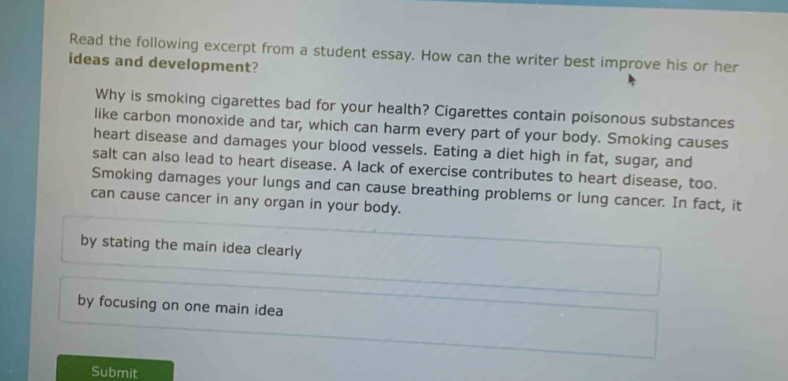 Read the following excerpt from a student essay. How can the writer best improve his or her 
ideas and development? 
Why is smoking cigarettes bad for your health? Cigarettes contain poisonous substances 
like carbon monoxide and tar, which can harm every part of your body. Smoking causes 
heart disease and damages your blood vessels. Eating a diet high in fat, sugar, and 
salt can also lead to heart disease. A lack of exercise contributes to heart disease, too. 
Smoking damages your lungs and can cause breathing problems or lung cancer. In fact, it 
can cause cancer in any organ in your body. 
by stating the main idea clearly 
by focusing on one main idea 
Submit