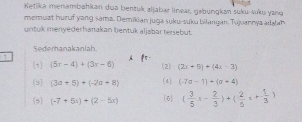 Ketika menambahkan dua bentuk aljabar linear, gabungkan suku-suku yang 
memuat huruf yang sama. Demikian juga suku-suku bilangan. Tujuannya adalah 
untuk menyederhanakan bentuk aljabar tersebut. 
Sederhanakanlah. 
1 
(1) (5x-4)+(3x-6) (2) (2x+9)+(4x-3)
(3) (3a+5)+(-2a+8) (4) (-7a-1)+(a+4)
(5) (-7+5x)+(2-5x)
(6) ( 3/5 x- 2/3 )+( 2/5 x+ 1/3 )