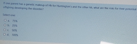 if one parent has a genetic makeup of Hh for Huntington's and the other hh, what are the risks for their potential
offspring developing the disorder?
Select one:
a. 75%
b. 25%
c 50%
d. 100%