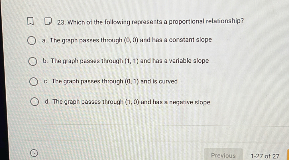 Which of the following represents a proportional relationship?
a. The graph passes through (0,0) and has a constant slope
b. The graph passes through (1,1) and has a variable slope
c. The graph passes through (0,1) and is curved
d. The graph passes through (1,0) and has a negative slope
Previous 1-27 of 27