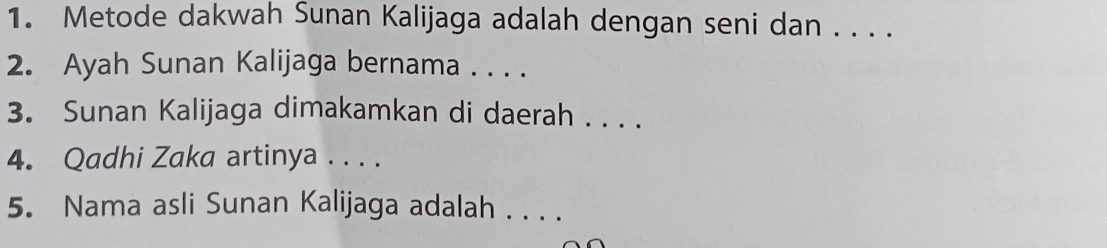 Metode dakwah Sunan Kalijaga adalah dengan seni dan . . . . 
2. Ayah Sunan Kalijaga bernama . . . . 
3. Sunan Kalijaga dimakamkan di daerah . . . . 
4. Qadhi Zaka artinya . . . . 
5. Nama asli Sunan Kalijaga adalah . . . .