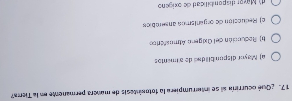 ¿Qué ocurriría si se interrumpiera la fotosíntesis de manera permanente en la Tierra?
a) Mayor disponibilidad de alimentos
b) Reducción del Oxígeno Atmosférico
c) Reducción de organismos anaerobios
d) Mayor disponibilidad de oxígeno