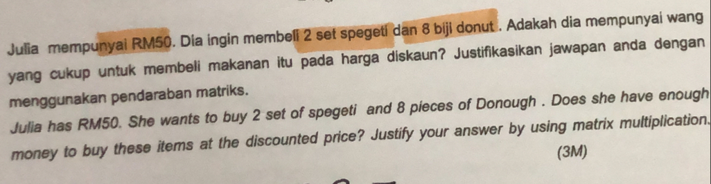 Julia mempunyai RM50. Dia ingin membeli 2 set spegeti dan 8 biji donut . Adakah dia mempunyai wang 
yang cukup untuk membeli makanan itu pada harga diskaun? Justifikasikan jawapan anda dengan 
menggunakan pendaraban matriks. 
Julia has RM50. She wants to buy 2 set of spegeti and 8 pieces of Donough . Does she have enough 
money to buy these items at the discounted price? Justify your answer by using matrix multiplication. 
(3M)