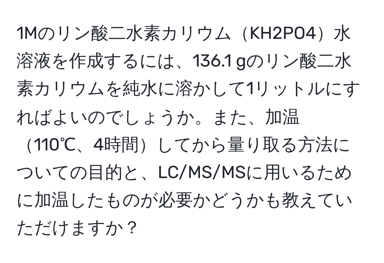 1Mのリン酸二水素カリウムKH2PO4水溶液を作成するには、136.1 gのリン酸二水素カリウムを純水に溶かして1リットルにすればよいのでしょうか。また、加温110℃、4時間してから量り取る方法についての目的と、LC/MS/MSに用いるために加温したものが必要かどうかも教えていただけますか？