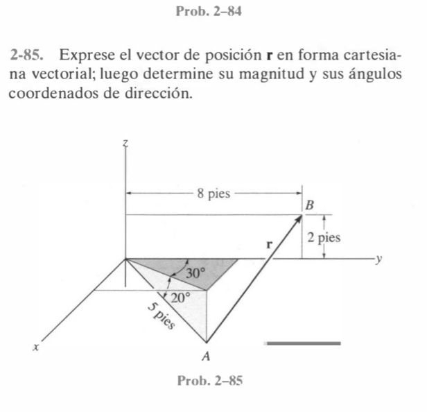 Prob. 2-84 
2-85. Exprese el vector de posición r en forma cartesia- 
na vectorial; luego determine su magnitud y sus ángulos 
coordenados de dirección.
8 pies 
B
r 2 pies
y
30°
20°
5pies
x
A 
Prob. 2-85