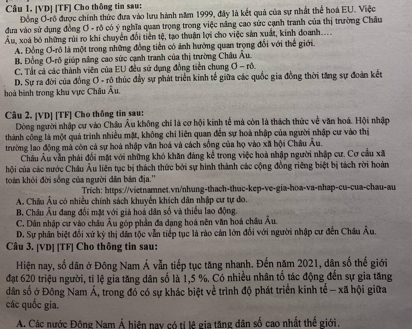 [VD] [TF] Cho thông tin sau:
Đồng Ơ-rô được chính thức đưa vào lưu hành năm 1999, đây là kết quả của sự nhất thể hoá EU. Việc
đưa vào sử dụng đồng Ơ - rô có ý nghĩa quan trọng trong việc nâng cao sức cạnh tranh của thị trường Châu
Âu, xoá bỏ những rủi ro khi chuyển đổi tiền tệ, tạo thuận lợi cho việc sản xuất, kinh doanh....
A. Đồng Ơ-rô là một trong những đồng tiền có ảnh hưởng quan trọng đối với thế giới.
B. Đồng Ơ-rô giúp nâng cao sức cạnh tranh của thị trường Châu Âu.
C. Tất cả các thành viên của EU đều sử dụng đồng tiền chung 1 - rô.
D. Sự ra đời của đồng Ơ - rô thúc đầy sự phát triển kinh tế giữa các quốc gia đồng thời tăng sự đoàn kết
hoà bình trong khu vực Châu Âu.
Câu 2. [VD] [TF] Cho thông tin sau:
Dòng người nhập cư vào Châu Âu không chỉ là cơ hội kinh tế mà còn là thách thức về văn hoá. Hội nhập
thành công là một quá trình nhiều mặt, không chỉ liên quan đến sự hoà nhập của người nhập cư vào thị
trường lao động mà còn cả sự hoà nhập văn hoá và cách sống của họ vào xã hội Châu^ Ấu.
Châu Âu vẫn phải đối mặt với những khó khăn đáng kể trong việc hoà nhập người nhập cư. Cơ cầu xã
hội của các nước Châu Âu liên tục bị thách thức bởi sự hình thành các cộng đồng riêng biệt bị tách rời hoàn
toàn khỏi đời sống của người dân bản địa.''
Trích: https://vietnamnet.vn/nhung-thach-thuc-kep-ve-gia-hoa-va-nhap-cu-cua-chau-au
A. Châu Âu có nhiều chính sách khuyến khích dân nhập cư tự do.
B. Châu Âu đang đối mặt với già hoá dân số và thiếu lao động.
C. Dân nhập cư vào châu Âu góp phần đa dạng hoá nên văn hoá châu Âu.
D. Sự phân biệt đối xử kỳ thị dân tộc vẫn tiếp tục là rào cản lớn đối với người nhập cư đến Châu Âu.
Câu 3. [VD] [TF] Cho thông tin sau:
Hiện nay, số dân ở Đông Nam Á vẫn tiếp tục tăng nhanh. Đến năm 2021, dân số thế giới
đạt 620 triệu người, tỉ lệ gia tăng dân số là 1,5 %. Có nhiều nhân tố tác động đến sự gia tăng
dân số ở Đông Nam Á, trong đó có sự khác biệt về trình độ phát triển kinh tế - xã hội giữa
các quốc gia.
A. Các nước Đông Nam Á hiên nay có tỉ lê gia tăng dân số cao nhất thế giới.