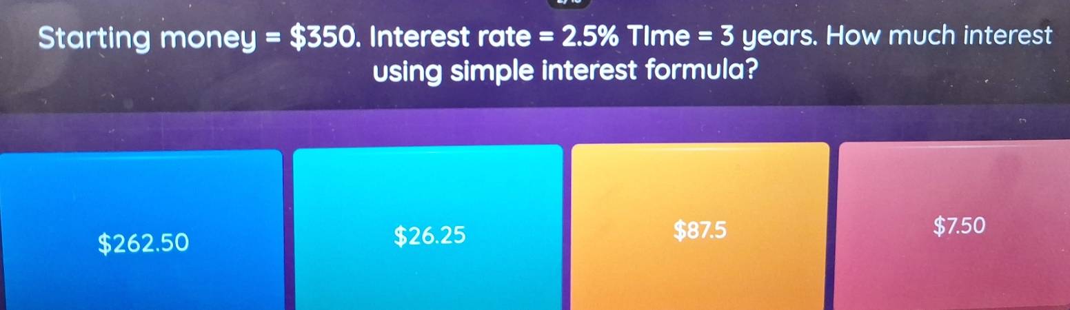 Starting money =$350. Interest rate =2.5% TIme =3 years. How much interest
using simple interest formula?
$7.50
$262.50
$26.25 $87.5