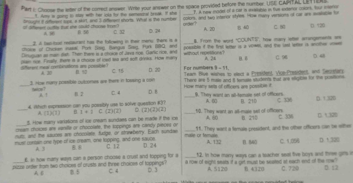 Choose the letter of the correct answer. Write your answer on the space provided before the number. USE CAPITAL LETTERS.
1. Amy is going to stay with her lola for the semestral break. If she 7. A new model of a car is available in five exteror colors, four ineror
brought 8 different tops, a skirt, and 3 different shorts. What is the number colors, and two interior styles. How many versions of car are avallable for
order?
of different ouffits that she could choose from? C. B0 D. 120
A. 96 B. 56 C. 32 D. 24 A. 20 B. 40
2. A fast-load restaurant has the following in their menu: there is a 8, From the word 'COUNTS'', how many letter arrangements are
choice of Chicken inasal, Pork Sisig, Bangus Sisig, Pork BBQ, and _possible if the first letter is a vowel, and the last letter is another vower
Dinuguan as main dish. Then there is a choice of Java rice, Garlic rice, and without repetitions?
piain rice. Finally, there is a choice of iced tea and soft drinks. How many A. 24 B. 8 C. 96 D. 4B
different meal combinations are possible? For numbers 9 - 11,
A. 3B B. 10 C. 15 D. 20
Team Blue wishes to elect a President, Vice-President, and Secumary
3. How many possible outcomes are there in fossing a coin There are 5 male and 8 female students that are eligible for the postora
_twice ? D. 8 How many sets of officers are possible if:
A. 1 B. 2 C. 4
9. They want an all-female set of officers.
A. 60 B. 210
4. Which expression can you possibly use to solve question #3? _C. 336 D. 1.32B
_A. (1)(1) B. 1+1 C. (2)(2) D. (2) (2)(2) _10. They want an all-male set of officers
5. How many variations of ice cream sundaes can be made if the ice A. 60 B. 210 C. 336 D. 1 32D
cream choices are vanille or chocolate, the toppings are candy pieces or
nuts, and the sauces are chocolate, fudge, or strawberry. Each sundae _male or female. 11. They want a female president, and the other officers can be wither
must contain one type of ice cream, one topping, and one sauce. A. 132 B. 840 C. 1.056 D. 1 320
A. 3 B. 8 C. 12 D. 24
6, in how many ways can a person choose a crust and topping for a _12. In how many ways can a teacher seal five boys and three girls 
pizze order from two choices of crusts and three choices of toppings? a row of eight seats if a girl must be seated at each end of the row?
A. 6 B. 5 C. 4 D. 3 A. 5120 B 4320 C. 720 D. 1:2