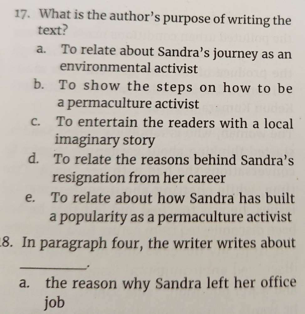 What is the author’s purpose of writing the
text?
a. To relate about Sandra’s journey as an
environmental activist
b. To show the steps on how to be
a permaculture activist
c. To entertain the readers with a local
imaginary story
d. To relate the reasons behind Sandra’s
resignation from her career
e. To relate about how Sandra has built
a popularity as a permaculture activist
18. In paragraph four, the writer writes about
_.
a. the reason why Sandra left her office
job