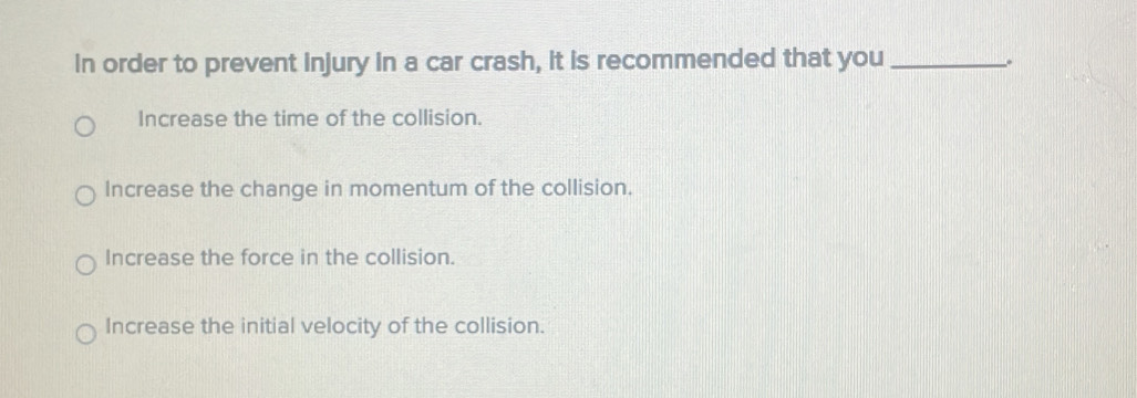 in order to prevent injury in a car crash, it is recommended that you_
。
Increase the time of the collision.
Increase the change in momentum of the collision.
Increase the force in the collision.
Increase the initial velocity of the collision.