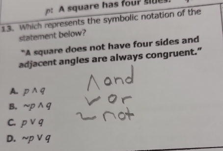 A square has four sle
13. Which represents the symbolic notation of the
statement below?
"A square does not have four sides and
adjacent angles are always congruent.”
A. p^(wedge)q
B. sim pwedge q
C. pvee q
D. sim pvee q