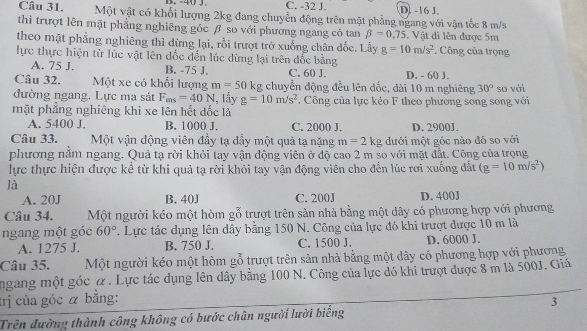 B. -40 J. C. -32 J. D. -16 J.
Câu 31. Một vật có khối lượng 2kg đang chuyển động trên mặt phẳng ngang với vận tốc 8 m/s
thì trượt lên mặt phẳng nghiêng góc β so với phương ngang có tan beta =0,75. Vật đi lên được 5m
theo mặt phẳng nghiêng thì dừng lại, rồi trượt trở xuống chân dốc. Lấy g=10m/s^2. Công của trọng
lực thực hiện từ lúc vật lên dốc đến lúc dừng lại trên đốc bằng
A. 75 J. B. -75 J. C. 60 J.
D. - 60 J.
Câu 32. Một xe có khối lượng m=50kg chuyền động đều lên dốc, dài 10 m nghiêng 30° so với
đường ngang. Lực ma sát F_ms=40N , lấy g=10m/s^2. Công của lực kéo F theo phương song song với
mặt phắng nghiêng khi xe lên hết dốc là
A. 5400 J. B. 1000 J. C. 2000 J. D. 2900J.
Câu 33.  Một vận động viên đầy tạ đầy một quả tạ nặng m=2kg dưới một góc nào đó so với
phương nằm ngang. Quả tạ rời khỏi tay vận động viên ở độ cao 2 m so với mặt đất. Công của trọng
lực thực hiện được kể từ khi quả tạ rời khỏi tay vận động viên cho đến lúc rơi xuống đất (g=10m/s^2)
là
A. 20J B. 40J C. 200J D. 400J
Câu 34. Một người kéo một hòm gỗ trượt trên sàn nhà bằng một dây có phương hợp với phương
ngang một góc 60°. Lực tác dụng lên dây bằng 150 N. Công của lực đó khi trượt được 10 m là
A. 1275 J. B. 750 J. C. 1500 J. D. 6000 J.
Câu 35. Một người kéo một hòm gỗ trượt trên sản nhà bằng một dây có phương hợp với phương
ngang một góc α. Lực tác dụng lên dây bằng 100 N. Công của lực đó khi trượt được 8 m là 500J. Giá
trị của góc α bằng: 3
Trên đường thành công không có bước chân người lười biếng