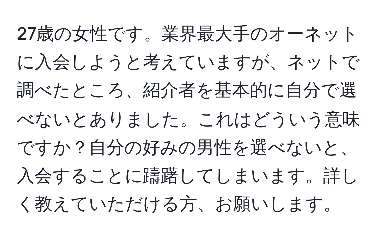 27歳の女性です。業界最大手のオーネットに入会しようと考えていますが、ネットで調べたところ、紹介者を基本的に自分で選べないとありました。これはどういう意味ですか？自分の好みの男性を選べないと、入会することに躊躇してしまいます。詳しく教えていただける方、お願いします。