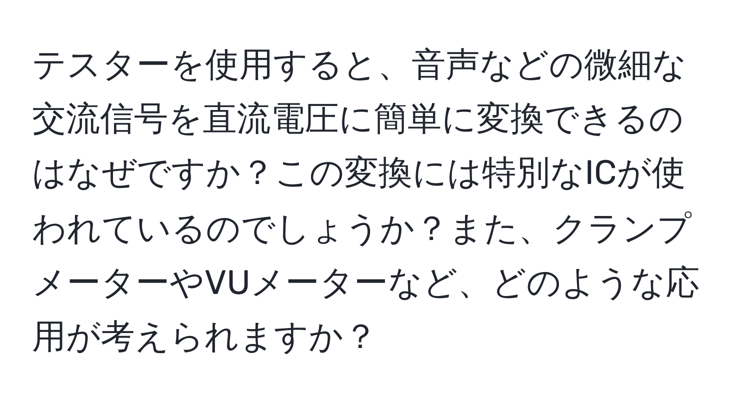 テスターを使用すると、音声などの微細な交流信号を直流電圧に簡単に変換できるのはなぜですか？この変換には特別なICが使われているのでしょうか？また、クランプメーターやVUメーターなど、どのような応用が考えられますか？