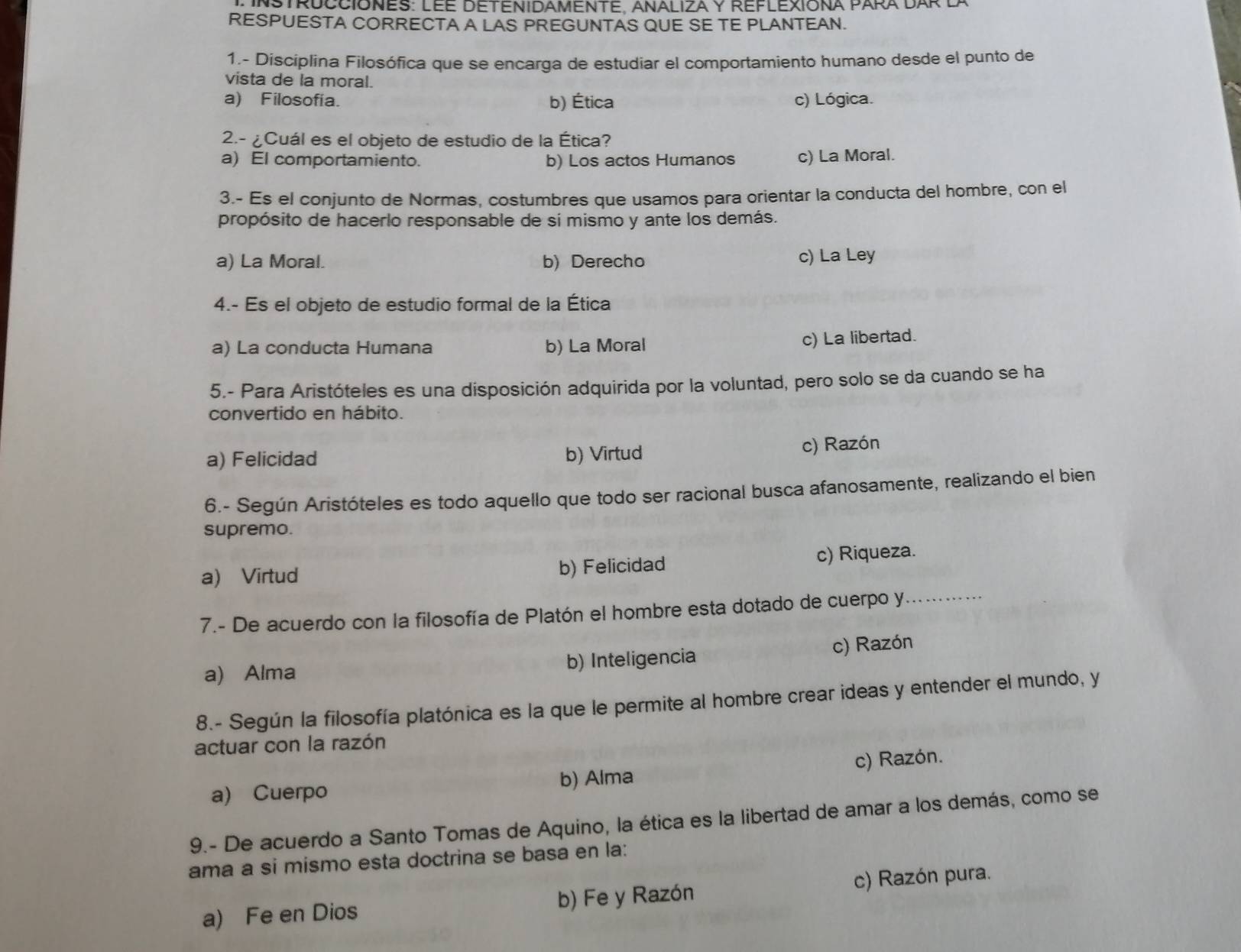 INStrucciones: Lee detenidamente, Analiza y reflexiona Para Dar d
RESPUESTA CORRECTA A LAS PREGUNTAS QUE SE TE PLANTEAN.
1- Disciplina Filosófica que se encarga de estudiar el comportamiento humano desde el punto de
vista de la moral.
a) Filosofía. b) Ética c) Lógica.
2.- ¿Cuál es el objeto de estudio de la Ética?
a) El comportamiento. b) Los actos Humanos c) La Moral.
3.- Es el conjunto de Normas, costumbres que usamos para orientar la conducta del hombre, con el
propósito de hacerlo responsable de sí mismo y ante los demás.
a) La Moral. b) Derecho c) La Ley
4.- Es el objeto de estudio formal de la Ética
a) La conducta Humana b) La Moral
c) La libertad.
5.- Para Aristóteles es una disposición adquirida por la voluntad, pero solo se da cuando se ha
convertido en hábito.
a) Felicidad b) Virtud c) Razón
6.- Según Aristóteles es todo aquello que todo ser racional busca afanosamente, realizando el bien
supremo.
a) Virtud b) Felicidad c) Riqueza.
7.- De acuerdo con la filosofía de Platón el hombre esta dotado de cuerpo y_
a) Alma b) Inteligencia c) Razón
8.- Según la filosofía platónica es la que le permite al hombre crear ideas y entender el mundo, y
actuar con la razón
a) Cuerpo b) Alma c) Razón.
9.- De acuerdo a Santo Tomas de Aquino, la ética es la libertad de amar a los demás, como se
ama a si mismo esta doctrina se basa en la:
a) Fe en Dios b) Fe y Razón c) Razón pura.