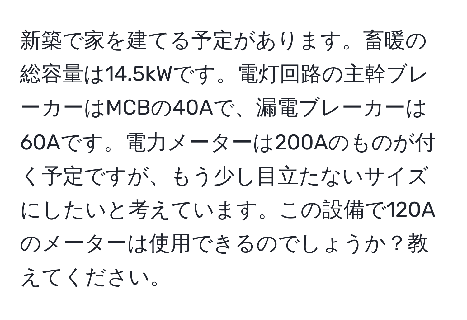 新築で家を建てる予定があります。畜暖の総容量は14.5kWです。電灯回路の主幹ブレーカーはMCBの40Aで、漏電ブレーカーは60Aです。電力メーターは200Aのものが付く予定ですが、もう少し目立たないサイズにしたいと考えています。この設備で120Aのメーターは使用できるのでしょうか？教えてください。