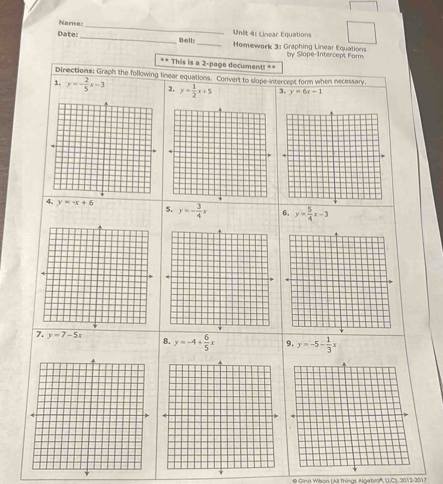 Name: 
_ 
Unit 4: Linear Equations 
Date:_ Bell: _Homework 3: Graphing Linear Equations 
by Slope-Intercept Form 
** This is a 2-page document! ** 
Directions: Graph the following linear equations. Convert to slope-intercept form when necessary. 
1. y=- 2/5 x-3 y= 1/2 x+5
2. 
3. y=6x-1
4. y=-x+6 5. y=- 3/4 x
6. y= 5/4 x-3
7. y=7-5x 8. y=-4+ 6/5 x
9. y=-5- 1/3 x
© Gina Wilson (All Thinas Algebra''', LLC), 2012-2017