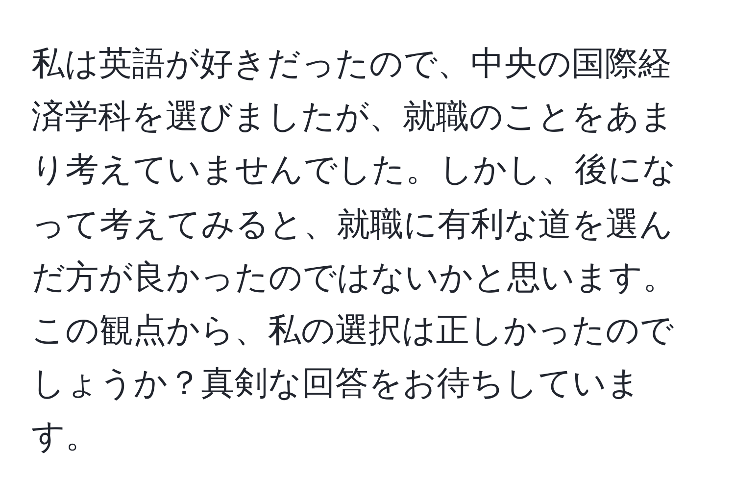 私は英語が好きだったので、中央の国際経済学科を選びましたが、就職のことをあまり考えていませんでした。しかし、後になって考えてみると、就職に有利な道を選んだ方が良かったのではないかと思います。この観点から、私の選択は正しかったのでしょうか？真剣な回答をお待ちしています。