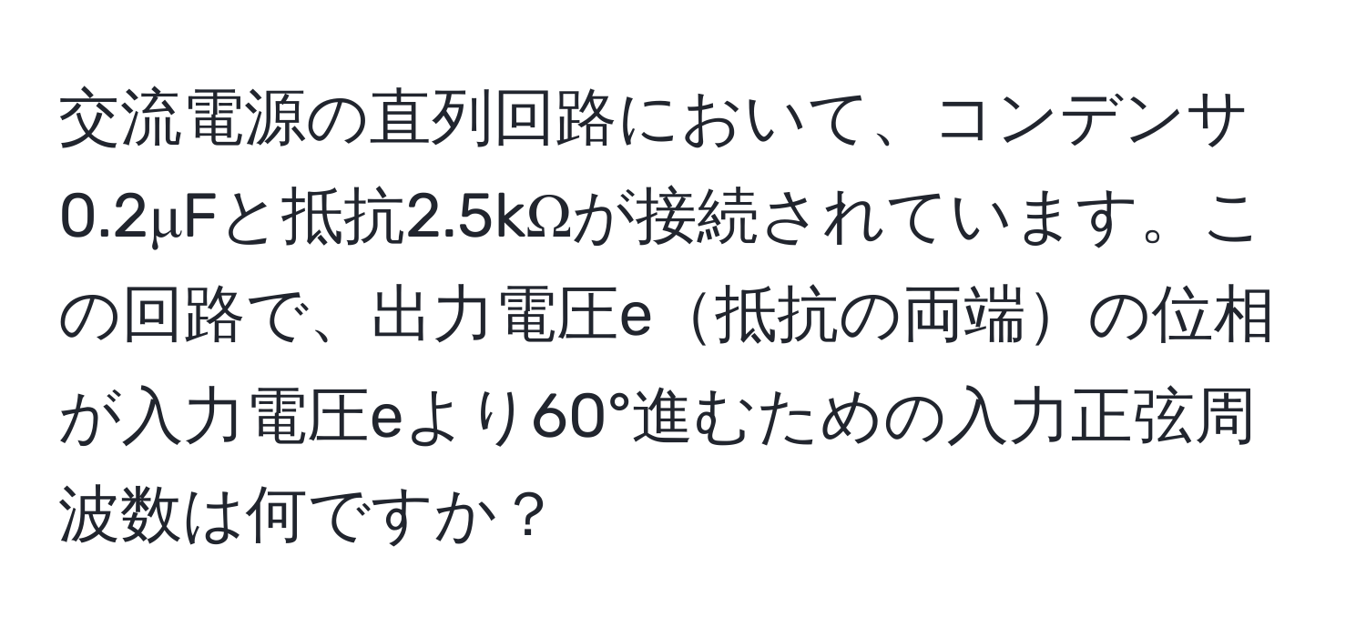 交流電源の直列回路において、コンデンサ0.2μFと抵抗2.5kΩが接続されています。この回路で、出力電圧e抵抗の両端の位相が入力電圧eより60°進むための入力正弦周波数は何ですか？