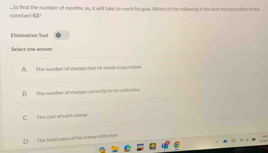 ..to find the number of months, m, it will take to reach his goal. Which of the following is the best interpretation of the
constant 63?
Elimination Tool
Select one answer
A The number of stamps that he needs to purchase
B The number of stamps currently in his collection
C The cost of each stamp
D The total value of his stamp collection