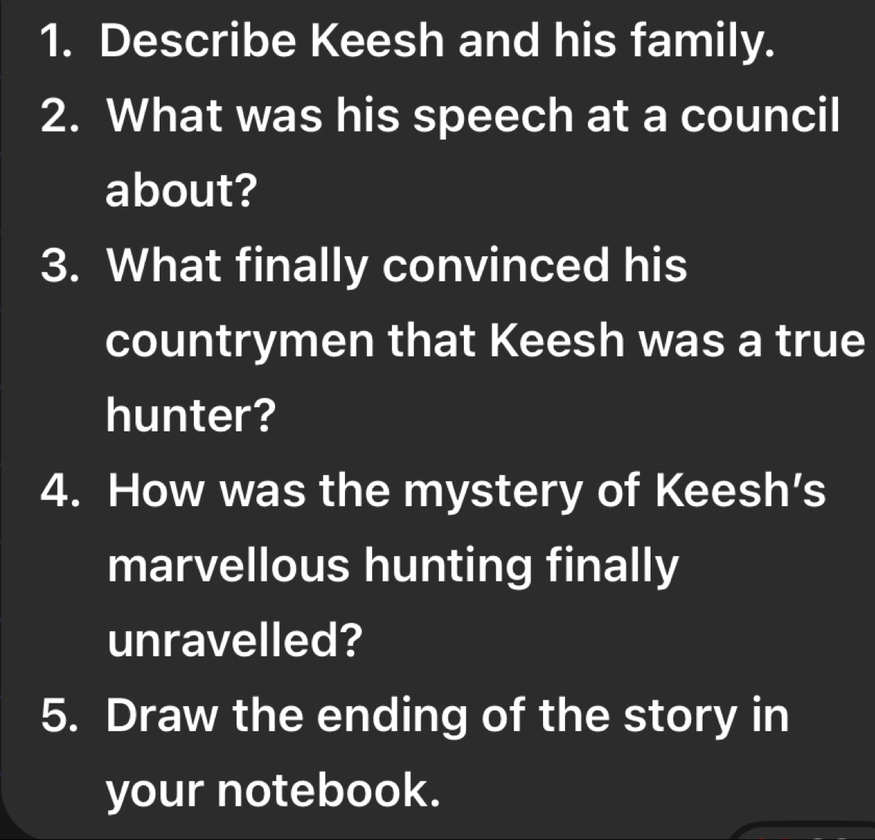 Describe Keesh and his family. 
2. What was his speech at a council 
about? 
3. What finally convinced his 
countrymen that Keesh was a true 
hunter? 
4. How was the mystery of Keesh's 
marvellous hunting finally 
unravelled? 
5. Draw the ending of the story in 
your notebook.