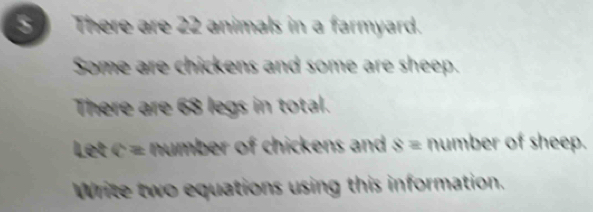 There are 22 animals in a farmyard. 
Some are chickens and some are sheep. 
There are 68 legs in total. 
Let c = number of chickens and s = number of sheep. 
Write two equations using this information.