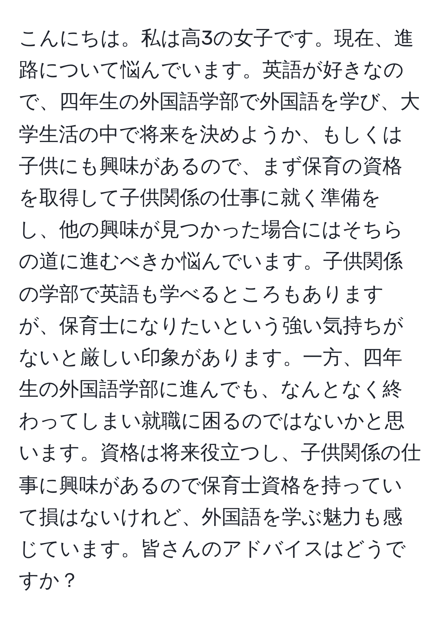 こんにちは。私は高3の女子です。現在、進路について悩んでいます。英語が好きなので、四年生の外国語学部で外国語を学び、大学生活の中で将来を決めようか、もしくは子供にも興味があるので、まず保育の資格を取得して子供関係の仕事に就く準備をし、他の興味が見つかった場合にはそちらの道に進むべきか悩んでいます。子供関係の学部で英語も学べるところもありますが、保育士になりたいという強い気持ちがないと厳しい印象があります。一方、四年生の外国語学部に進んでも、なんとなく終わってしまい就職に困るのではないかと思います。資格は将来役立つし、子供関係の仕事に興味があるので保育士資格を持っていて損はないけれど、外国語を学ぶ魅力も感じています。皆さんのアドバイスはどうですか？