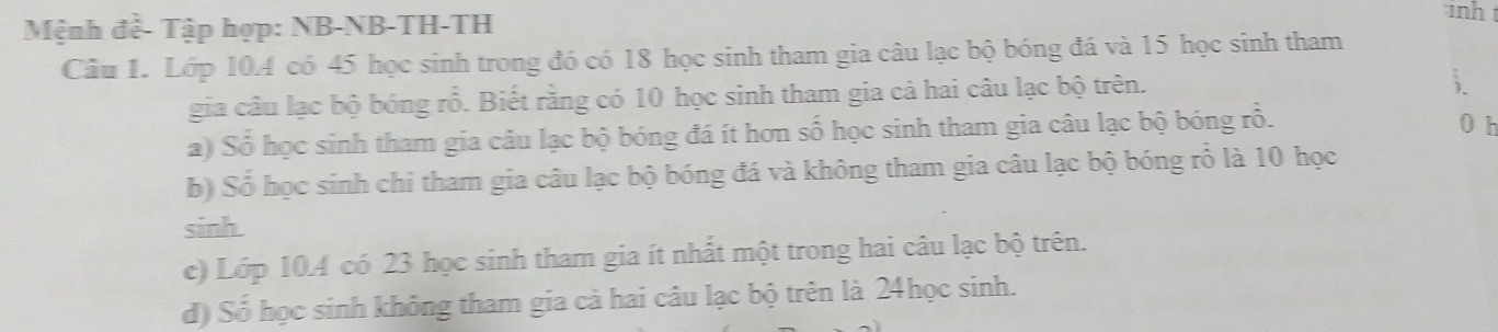 Mệnh đề- Tập hợp: NB-NB-TH-TH 
inh t 
Câu 1. Lớp 10A có 45 học sinh trong đó có 18 học sinh tham gia câu lạc bộ bóng đá và 15 học sinh tham 
gia câu lạc bộ bóng rỗ. Biết rằng có 10 học sinh tham gia cả hai câu lạc bộ trên. 
; 
a) Số học sinh tham gia câu lạc bộ bóng đá ít hơn số học sinh tham gia câu lạc bộ bóng rỗ. 0 h 
b) Số học sinh chi tham gia câu lạc bộ bóng đá và không tham gia câu lạc bộ bóng rỗ là 10 học 
sinh 
c) Lớp 10. 4 có 23 học sinh tham gia ít nhất một trong hai câu lạc bộ trên. 
d) Số học sinh không tham gia cả hai câu lạc bộ trên là 24học sinh.