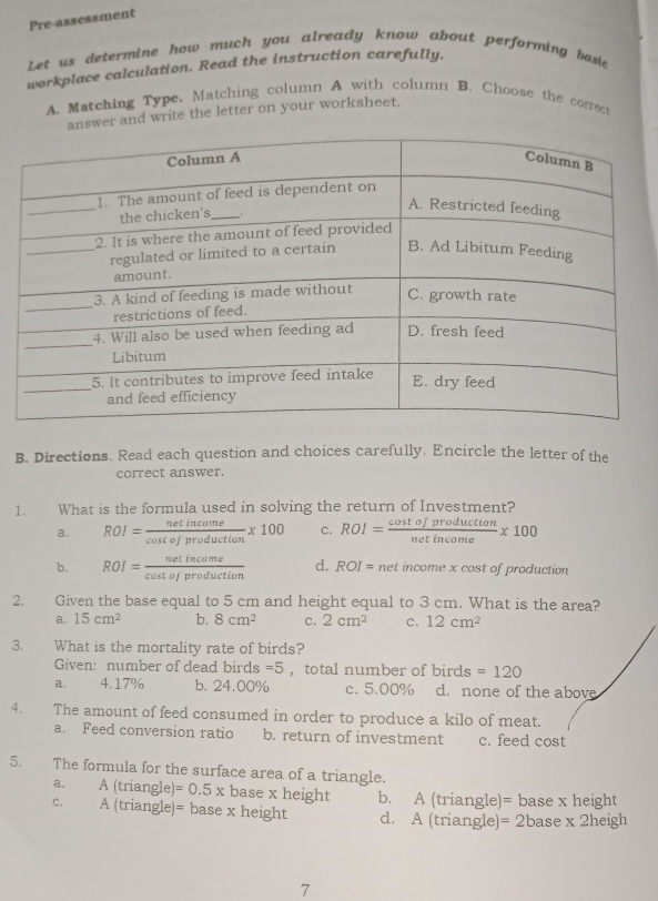 Pre-assessment
Let us determine how much you already know about performing basie
workplace calculation. Read the instruction carefully.
A. Matching Type. Matching column A with column B. Choose the correct
swer and write the letter on your worksheet.
B. Directions. Read each question and choices carefully. Encircle the letter of the
correct answer.
1. What is the formula used in solving the return of Investment?
a. ROI= netincome/cos tofproduction * 100 c. ROI= cos tofproduction/netincome * 100
b. ROI= netincome/cos tofproduction  d. ROI= net income x cost of production
2. Given the base equal to 5 cm and height equal to 3 cm. What is the area?
a. 15cm^2 b. 8cm^2 C. 2cm^2 c. 12cm^2
3. What is the mortality rate of birds?
Given: number of dead birds =5 ，total number of birds=120
a. 4.17% b. 24.00% c. 5.00% d. none of the above
4. The amount of feed consumed in order to produce a kilo of meat.
a. Feed conversion ratio b. return of investment c. feed cost
5. The formula for the surface area of a triangle.
a. A (triangle) =0.5x base x height b. A (triangle)= base x height
C. A (triangle)= base x height d. A (triangle)= 2base x 2heigh
7