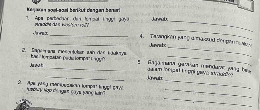 a 
Kerjakan soal-soal berikut dengan benar! 
1. Apa perbedaan dari lompat tinggi gaya Jawab: 
straddle dan western roll? 
Jawab: 
_ 
_ 
_ 
_4. Terangkan yang dimaksud dengan tolakan! 
Jawab: 
2. Bagaimana menentukan sah dan tidaknya 
_ 
_ 
hasil lompatan pada lompat tinggi? 5. Bagaimana gerakan mendarat yang bera 
Jawab: 
dalam lompat tinggi gaya straddle? 
_ 
Jawab: 
3. Apa yang membedakan lompat tinggi gaya 
_ 
fosbury flop dengan gaya yang lain?_