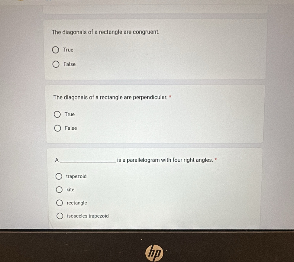 The diagonals of a rectangle are congruent.
True
False
The diagonals of a rectangle are perpendicular. *
True
False
A _is a parallelogram with four right angles. *
trapezoid
kite
rectangle
isosceles trapezoid
D