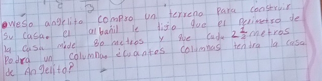 weso alngclite compro un terreno para construis 
So casa. e albanil le digo gue el Perimetso de 
la Cash mide go metoos ygoe Cudu 2 1/2  metros
Podra un columnan icuantos columas tendra la casa 
de An gelito?