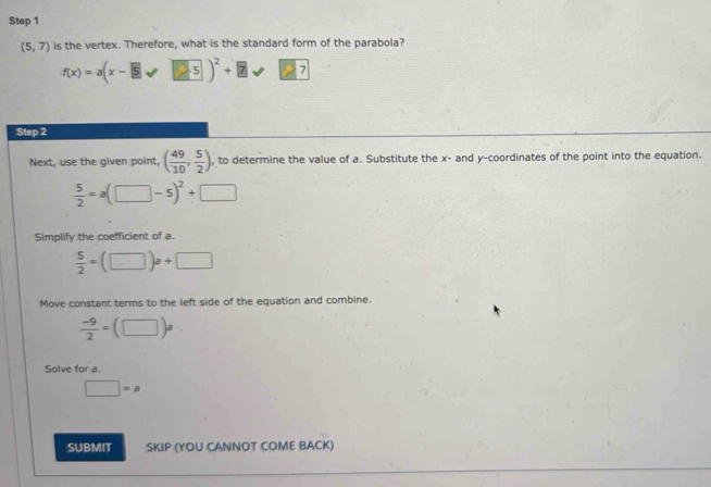 (5,7) is the vertex. Therefore, what is the standard form of the parabola?
f(x)=a(x-5sqrt(□ 5))^2+□ 7□ 7
Step 2 
Next, use the given point, ( 49/10 , 5/2 ) , to determine the value of a. Substitute the x - and y-coordinates of the point into the equation.
 5/2 =a(□ -5)^2+□
Simplify the coefficient of a.
 5/2 =(□ )a+□
Move constant terms to the left side of the equation and combine.
 (-9)/2 =(□ )a
Solve for a.
□ =a
SUBMIT SKIP (YOU CANNOT COME BACK)