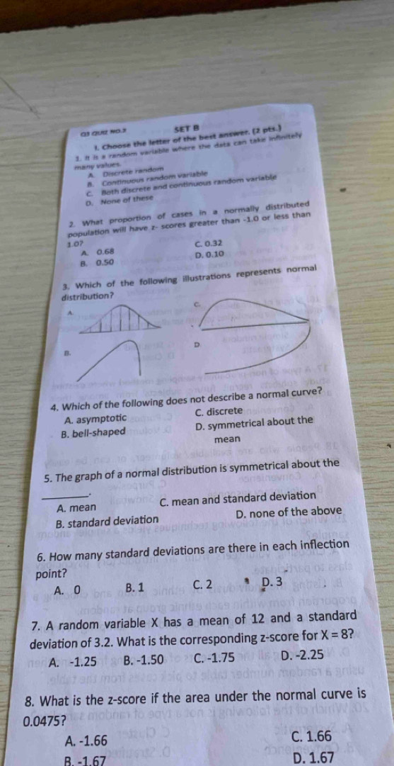 QUर NO.2 SET B
1. Choose the letter of the best answer. (2 pts.)
many values 1. It is a random varlable where the data can take infinitely
A. Discrete random
B. Continuous random variable
D. None of these C. Both discrete and continuous random variable
2. What proportion of cases in a normally distributed
population will have z - scores greater than -1.0 or less than
1.0? C. 0.32
A. 0.6B
B. 0.50 D. 0.10
3. Which of the following illustrations represents normal
distribution?
C.
A.
D
B.
4. Which of the following does not describe a normal curve?
A. asymptotic C. discrete
B. bell-shaped D. symmetrical about the
mean
5. The graph of a normal distribution is symmetrical about the
_A. mean C. mean and standard deviation
B. standard deviation D. none of the above
6. How many standard deviations are there in each inflection
point?
A. 0 B. 1 C. 2 D. 3
7. A random variable X has a mean of 12 and a standard
deviation of 3.2. What is the corresponding z-score for X=8 ?
A. -1.25 B. -1.50 C. -1.75 D. -2.25
8. What is the z-score if the area under the normal curve is
0.0475 ？
A. -1.66 C. 1.66
B -1 67 D. 1.67