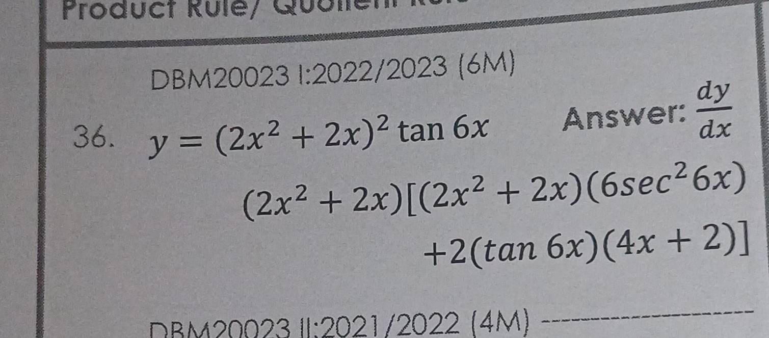 Product Rule/ Quolle 
DBM20023 1:2022/2023 (6M) 
36. y=(2x^2+2x)^2tan 6x
Answer:  dy/dx 
(2x^2+2x)[(2x^2+2x)(6sec^26x)
+2(tan 6x)(4x+2)]
DBM20023 II:2021/2022 (4M) 
_