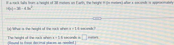 If a rock falls from a height of 38 meters on Earth, the height H (in meters) after x seconds is approximately
H(x)=38-4.9x^2. 
(a) What is the height of the rock when x=1.6 seconds? 
The height of the rock when x=1.6 seconds is □ meters. 
(Round to three decimal places as needed.)