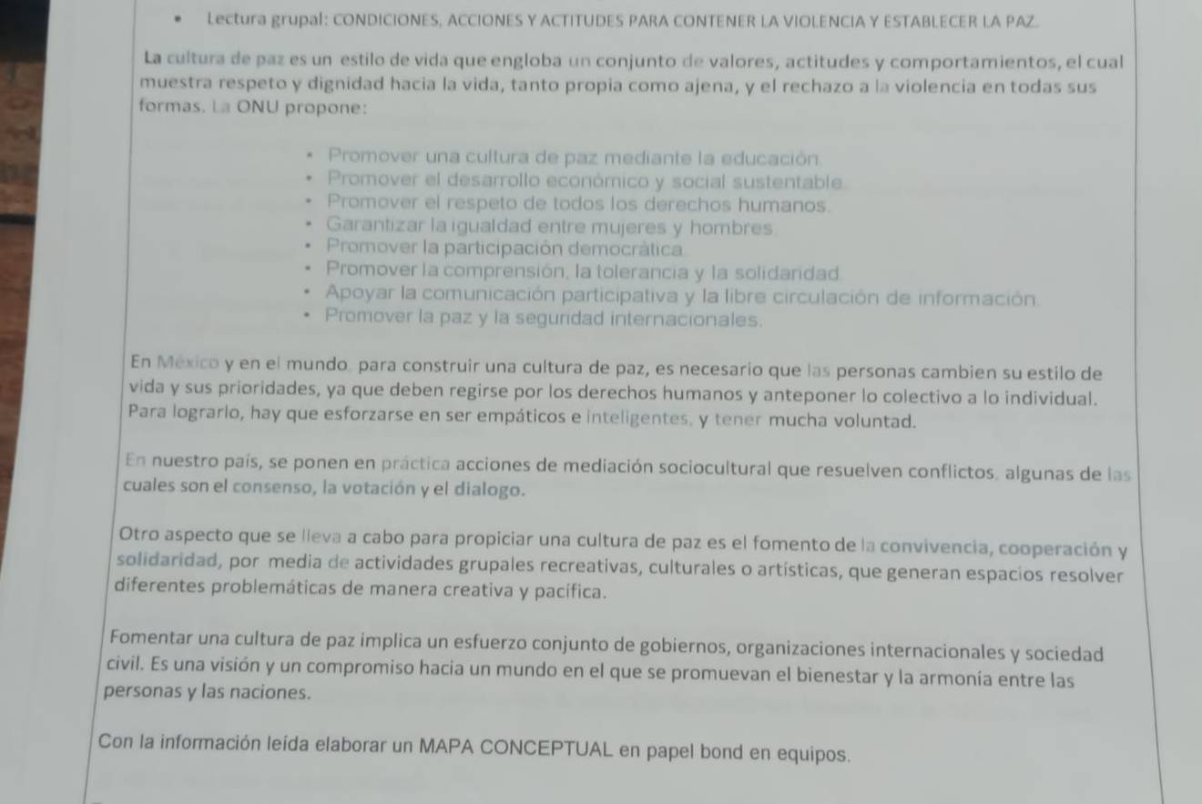 Lectura grupal: CONDICIONES, ACCIONES Y ACTITUDES PARA CONTENER LA VIOLENCIA Y ESTABLECER LA PAZ.
La cultura de paz es un estilo de vida que engloba un conjunto de valores, actitudes y comportamientos, el cual
muestra respeto y dignidad hacia la vida, tanto propia como ajena, y el rechazo a la violencia en todas sus
formas. La ONU propone:
Promover una cultura de paz mediante la educación
Promover el desarrollo económico y social sustentable.
Promover el respeto de todos los derechos humanos.
Garantizar la igualdad entre mujeres y hombres
Promover la participación democrática
Promover la comprensión, la tolerancia y la solidaridad
Apoyar la comunicación participativa y la libre circulación de información.
Promover la paz y la seguridad internacionales.
En México y en el mundo, para construir una cultura de paz, es necesario que las personas cambien su estilo de
vida y sus prioridades, ya que deben regirse por los derechos humanos y anteponer lo colectivo a lo individual.
Para lograrlo, hay que esforzarse en ser empáticos e inteligentes. y tener mucha voluntad.
En nuestro país, se ponen en práctica acciones de mediación sociocultural que resuelven conflictos, algunas de las
cuales son el consenso, la votación y el dialogo.
Otro aspecto que se lleva a cabo para propiciar una cultura de paz es el fomento de la convivencia, cooperación y
solidaridad, por media de actividades grupales recreativas, culturales o artísticas, que generan espacios resolver
diferentes problemáticas de manera creativa y pacífica.
Fomentar una cultura de paz implica un esfuerzo conjunto de gobiernos, organizaciones internacionales y sociedad
civil. Es una visión y un compromiso hacia un mundo en el que se promuevan el bienestar y la armonía entre las
personas y las naciones.
Con la información leída elaborar un MAPA CONCEPTUAL en papel bond en equipos.