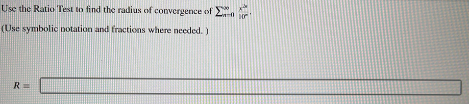 Use the Ratio Test to find the radius of convergence of sumlimits (_n=0)^(∈fty) x^(2n)/10^n . 
(Use symbolic notation and fractions where needed. )
R=□