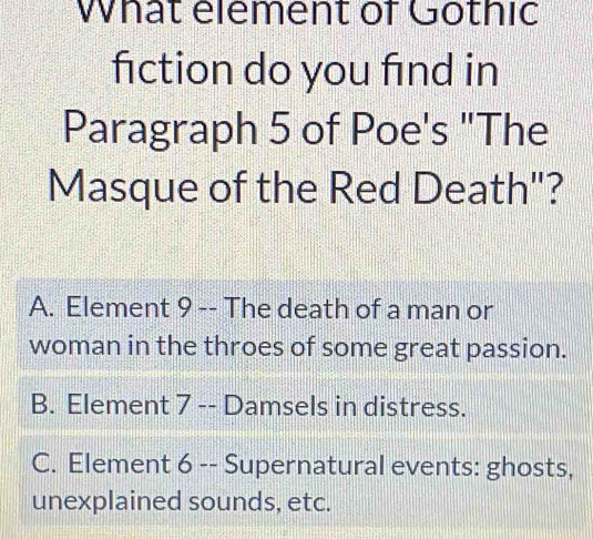 What element of Gothic
fiction do you find in
Paragraph 5 of Poe's "The
Masque of the Red Death"?
A. Element 9 -- The death of a man or
woman in the throes of some great passion.
B. Element 7 -- Damsels in distress.
C. Element 6 -- Supernatural events: ghosts,
unexplained sounds, etc.