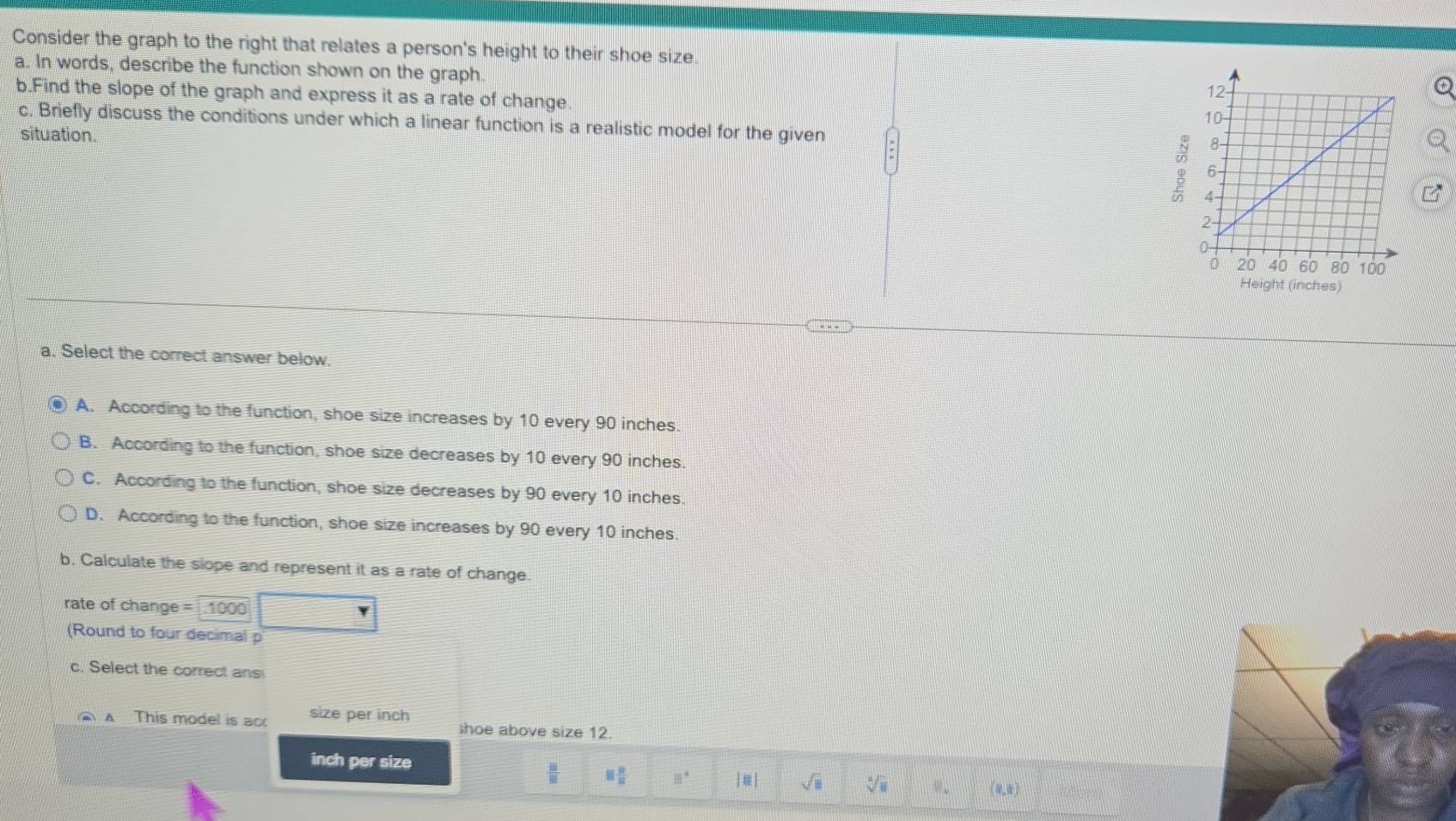 Consider the graph to the right that relates a person's height to their shoe size
a. In words, describe the function shown on the graph
b.Find the slope of the graph and express it as a rate of change
c. Briefly discuss the conditions under which a linear function is a realistic model for the given 
5
situation. 
a. Select the correct answer below.
A. According to the function, shoe size increases by 10 every 90 inches
B. According to the function, shoe size decreases by 10 every 90 inches.
C. According to the function, shoe size decreases by 90 every 10 inches.
D. According to the function, shoe size increases by 90 every 10 inches.
b, Calculate the slope and represent it as a rate of change.
rate of change = .1000
(Round to four decimal p
c. Select the correct ans
A This model is ac size per inch shoe above size 12.
inch per size
 □ /□   equiv  12/R  □° |□ | sqrt(□ ) sqrt[□](□ ) 8. (0,0)