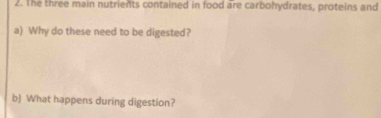 The three main nutrients contained in food are carbohydrates, proteins and 
a) Why do these need to be digested? 
b) What happens during digestion?