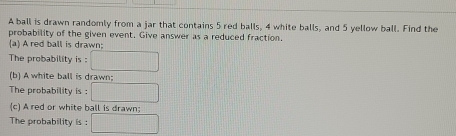 A ball is drawn randomly from a jar that contains 5 red balls, 4 white balls, and 5 yellow ball. Find the 
probability of the given event. Give answer as a reduced fraction. 
(a) A red ball is drawn: 
The probability is : 
(b) A white ball is drawn; 
The probability is : 
(c) A red or white ball is drawn; 
The probability is :